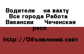 Водители BC на вахту. - Все города Работа » Вакансии   . Чеченская респ.